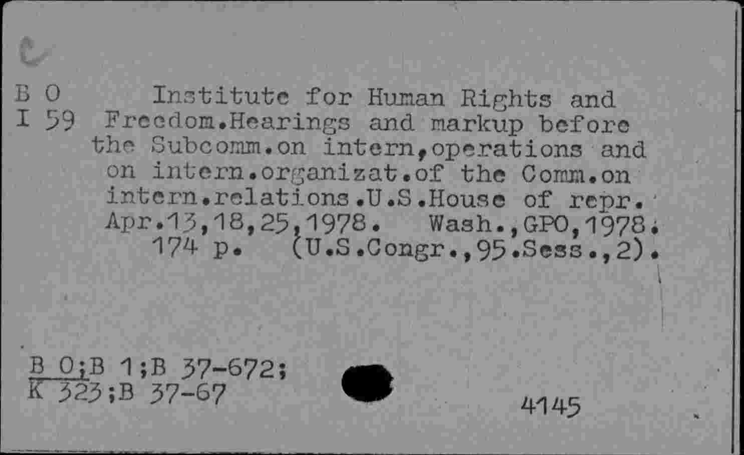 ﻿B 0 Institute for Human Rights and
I 59 Freedom.Hearings and markup before the Subcomm.on intern,operations and on intern.organizat.of the Comm.on intern.relations.U.S.House of repr. Apr.13,18,25,1978.	Wash.,GPO,1978
174 P* (U.S.Gongr.,95»Sess.,2)
1 ;B 37-672;
K 323;B 37-67
4145